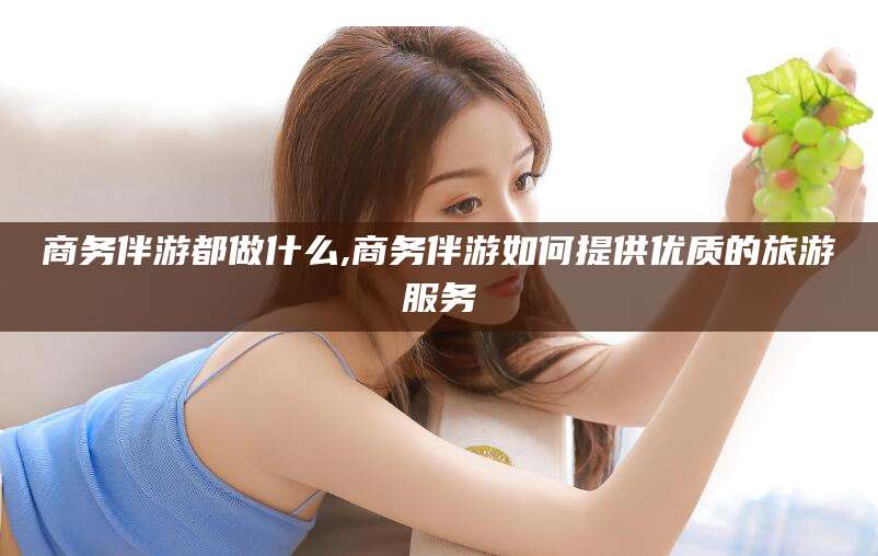 资阳商务伴游都做什么,商务伴游如何提供优质的旅游服务