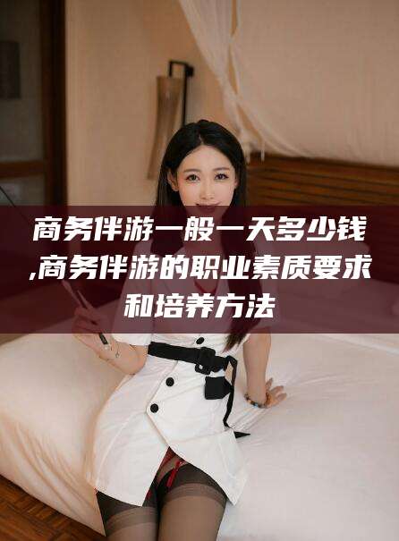 资阳商务伴游一般一天多少钱,商务伴游的职业素质要求和培养方法