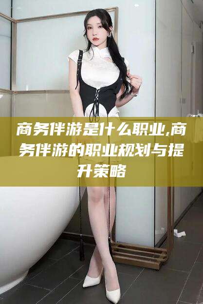 资阳商务伴游是什么职业,商务伴游的职业规划与提升策略