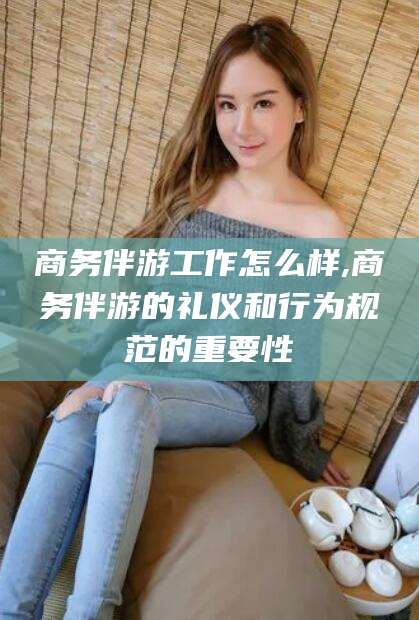 资阳商务伴游工作怎么样,商务伴游的礼仪和行为规范的重要性