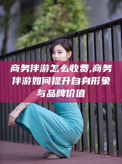 资阳商务伴游怎么收费,商务伴游如何提升自身形象与品牌价值