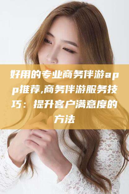 资阳好用的专业商务伴游app推荐,商务伴游服务技巧：提升客户满意度的方法