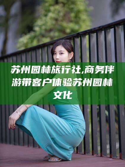 资阳苏州园林旅行社,商务伴游带客户体验苏州园林文化