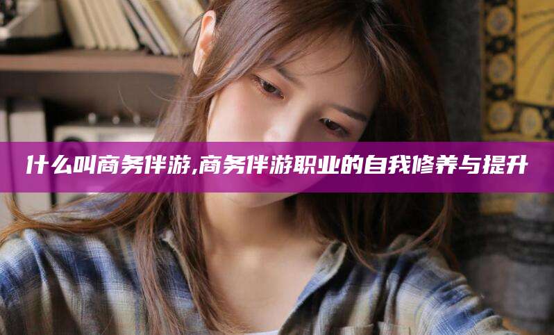 资阳什么叫商务伴游,商务伴游职业的自我修养与提升