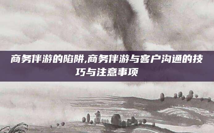 资阳商务伴游的陷阱,商务伴游与客户沟通的技巧与注意事项