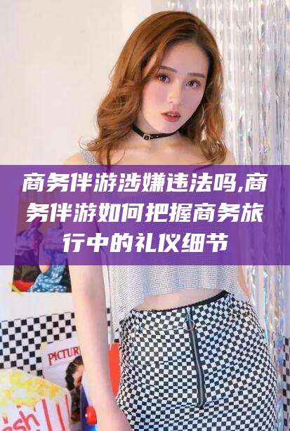 资阳商务伴游涉嫌违法吗,商务伴游如何把握商务旅行中的礼仪细节