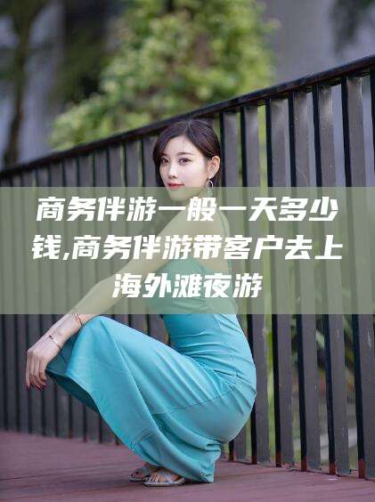 资阳商务伴游一般一天多少钱,商务伴游带客户去上海外滩夜游