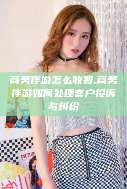 资阳商务伴游怎么收费,商务伴游如何处理客户投诉与纠纷