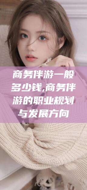 资阳商务伴游一般多少钱,商务伴游的职业规划与发展方向