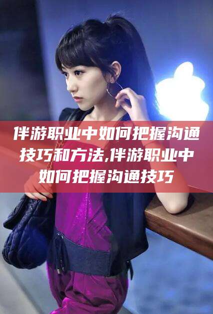 资阳伴游职业中如何把握沟通技巧和方法,伴游职业中如何把握沟通技巧