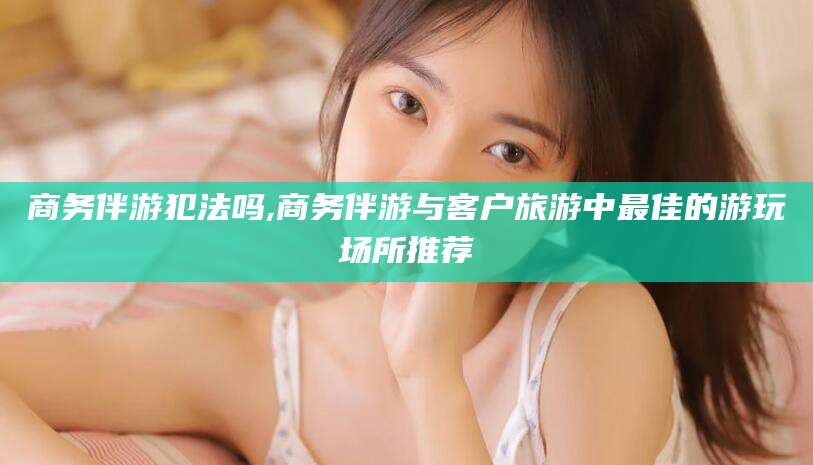 资阳商务伴游犯法吗,商务伴游与客户旅游中最佳的游玩场所推荐