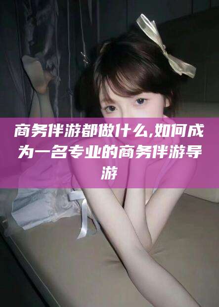 资阳商务伴游都做什么,如何成为一名专业的商务伴游导游
