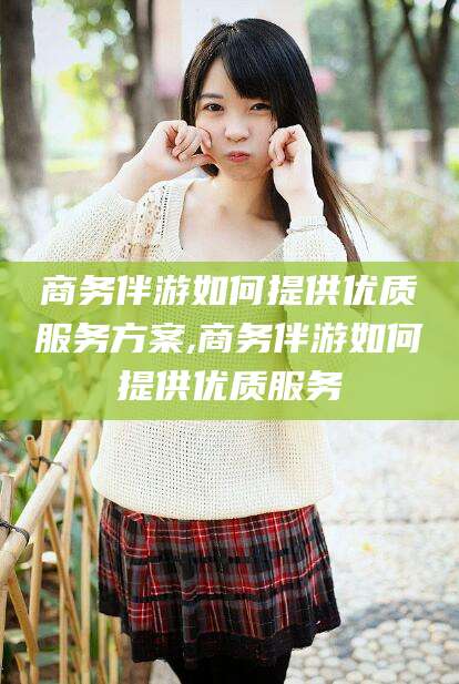 资阳商务伴游如何提供优质服务方案,商务伴游如何提供优质服务