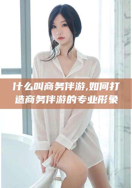 资阳什么叫商务伴游,如何打造商务伴游的专业形象