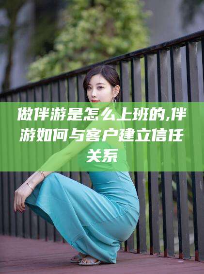 资阳做伴游是怎么上班的,伴游如何与客户建立信任关系