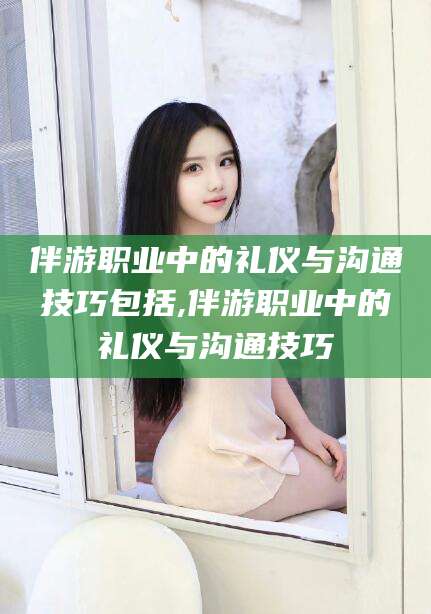 资阳伴游职业中的礼仪与沟通技巧包括,伴游职业中的礼仪与沟通技巧