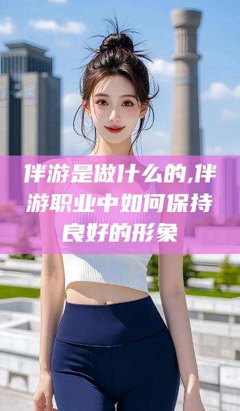 资阳伴游是做什么的,伴游职业中如何保持良好的形象