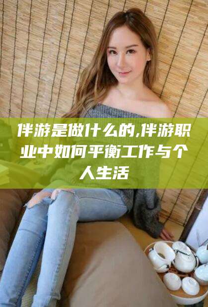 资阳伴游是做什么的,伴游职业中如何平衡工作与个人生活