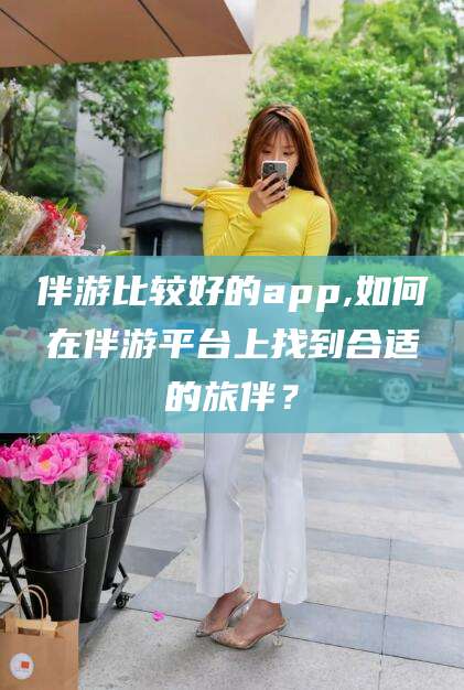 资阳伴游比较好的app,如何在伴游平台上找到合适的旅伴？