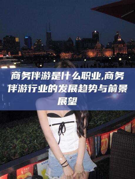 资阳商务伴游是什么职业,商务伴游行业的发展趋势与前景展望