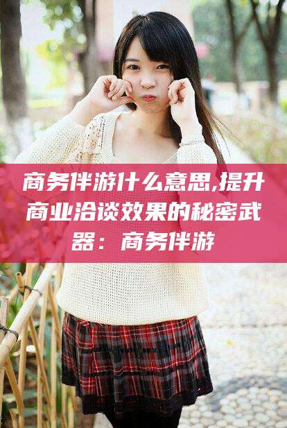 商务伴游什么意思,提升商业洽谈效果的秘密武器:商务伴游