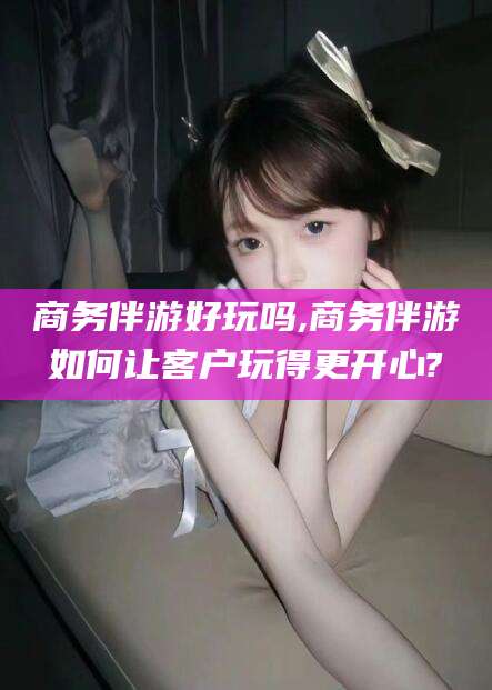 资阳商务伴游好玩吗,商务伴游如何让客户玩得更开心?