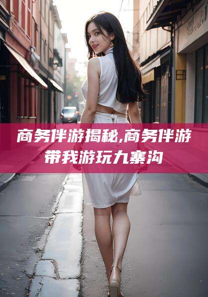 资阳商务伴游揭秘,商务伴游带我游玩九寨沟