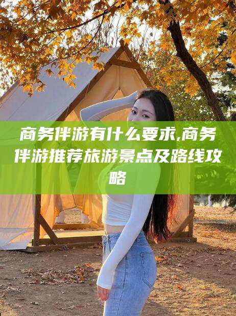 资阳商务伴游有什么要求,商务伴游推荐旅游景点及路线攻略