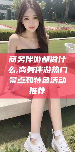 资阳商务伴游都做什么,商务伴游热门景点和特色活动推荐