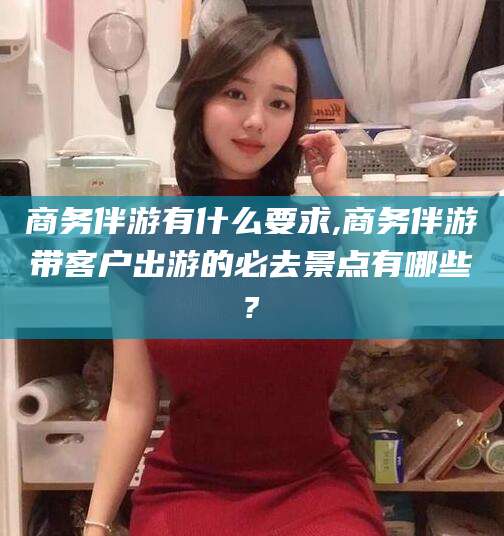 资阳商务伴游有什么要求,商务伴游带客户出游的必去景点有哪些?