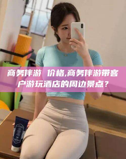 资阳商务伴游 价格,商务伴游带客户游玩酒店的周边景点？