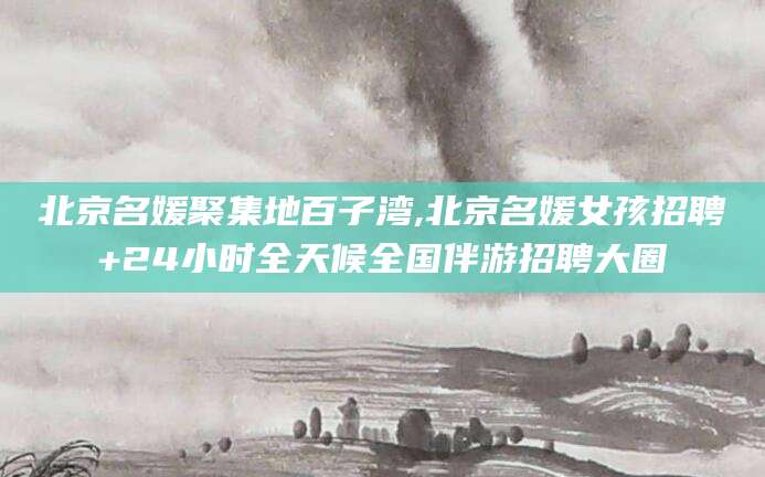 资阳北京名媛聚集地百子湾,北京名媛女孩招聘+24小时全天候全国伴游招聘大圈