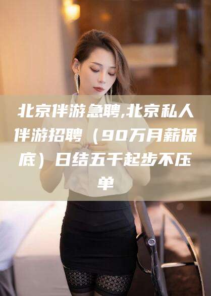 资阳北京伴游急聘,北京私人伴游招聘（90万月薪保底）日结五千起步不压单