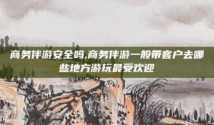 资阳商务伴游安全吗,商务伴游一般带客户去哪些地方游玩最受欢迎