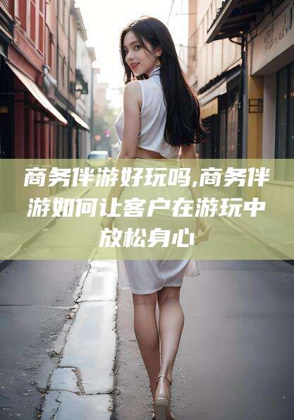 资阳商务伴游好玩吗,商务伴游如何让客户在游玩中放松身心