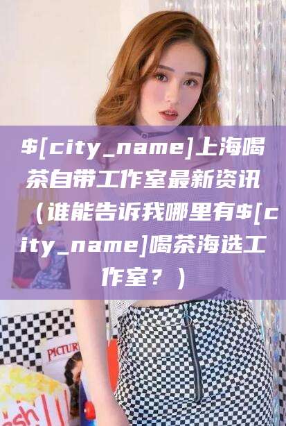 资阳上海喝茶自带工作室最新资讯（谁能告诉我哪里有资阳喝茶海选工作室？）