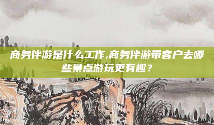 资阳商务伴游是什么工作,商务伴游带客户去哪些景点游玩更有趣？