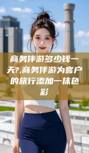 资阳商务伴游多少钱一天?,商务伴游为客户的旅行添加一抹色彩