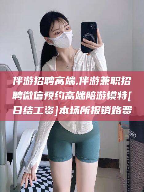 资阳伴游招聘高端,伴游兼职招聘微信预约高端陪游模特[日结工资]本场所报销路费