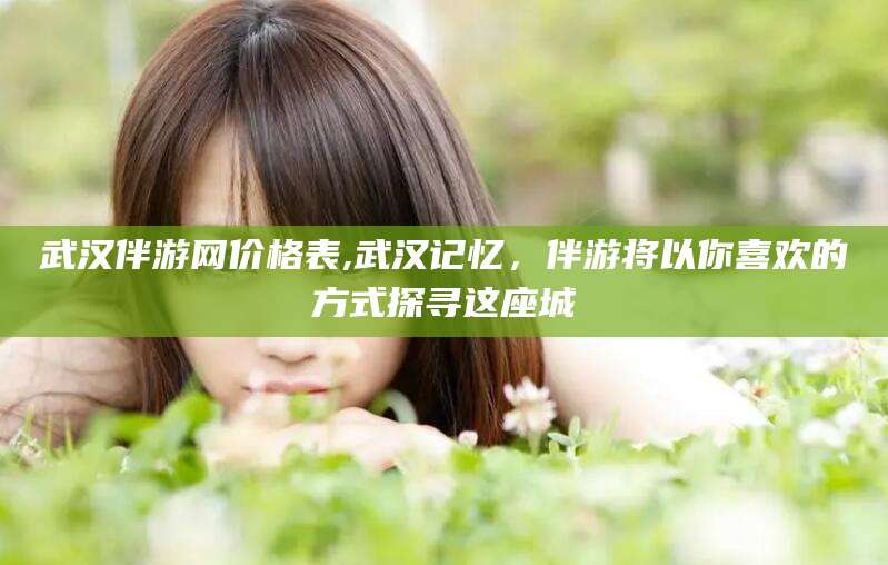 资阳武汉伴游网价格表,武汉记忆，伴游将以你喜欢的方式探寻这座城