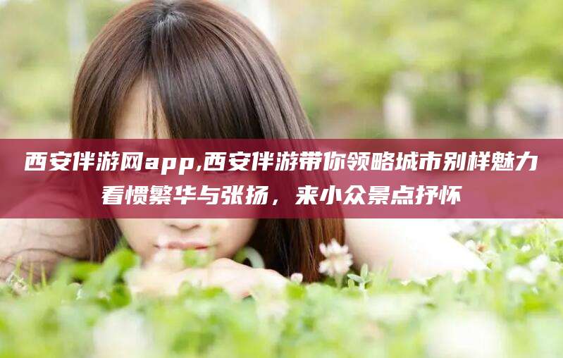 资阳西安伴游网app,西安伴游带你领略城市别样魅力看惯繁华与张扬，来小众景点抒怀