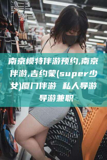 资阳南京模特伴游预约,南京伴游,吉约蒙(super少女)厦门伴游 私人导游 导游兼职