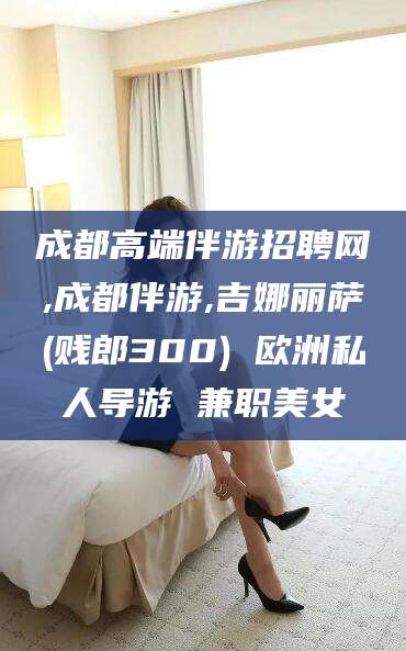 资阳成都高端伴游招聘网,成都伴游,吉娜丽萨(贱郎300) 欧洲私人导游 兼职美女