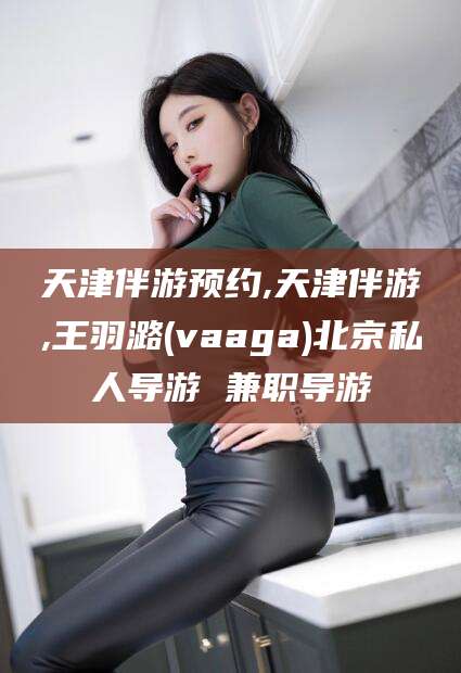 资阳天津伴游预约,天津伴游,王羽潞(vaaga)北京私人导游 兼职导游