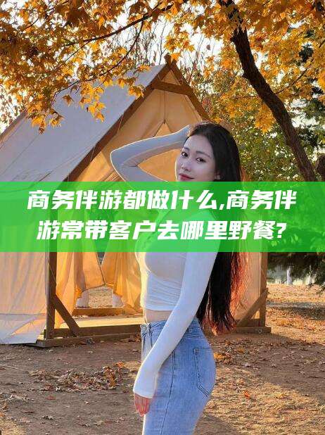 资阳商务伴游都做什么,商务伴游常带客户去哪里野餐?