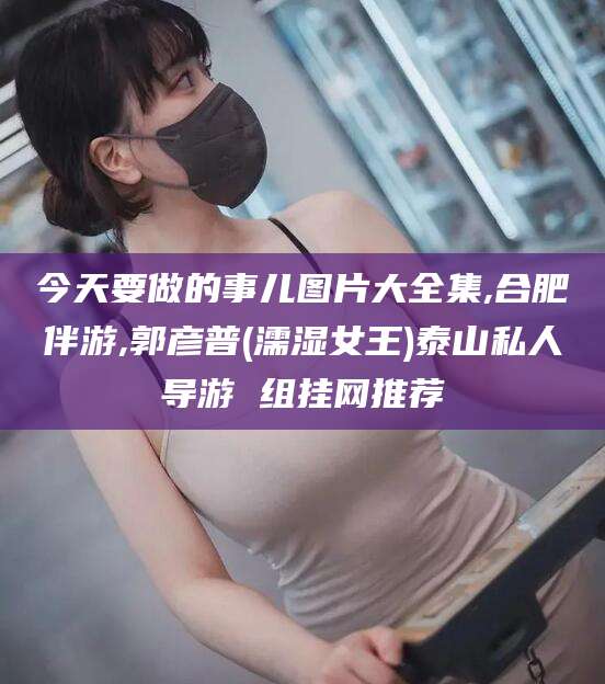 资阳今天要做的事儿图片大全集,合肥伴游,郭彦普(濡湿女王)泰山私人导游 组挂网推荐