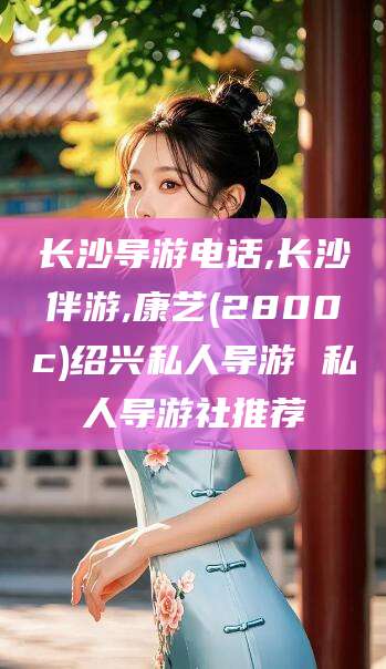 资阳长沙导游电话,长沙伴游,康艺(2800c)绍兴私人导游 私人导游社推荐