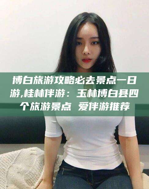 资阳博白旅游攻略必去景点一日游,桂林伴游：玉林博白县四个旅游景点 爱伴游推荐