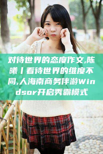 资阳对待世界的态度作文,陈曦丨看待世界的维度不同,人海南商务伴游Windsor开启秀霸模式