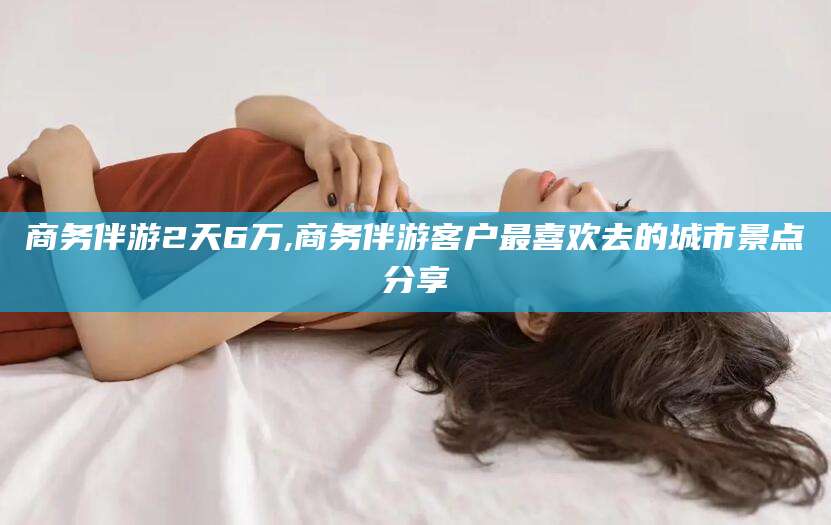 资阳商务伴游2天6万,商务伴游客户最喜欢去的城市景点分享